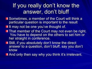 If you really don’t know the
       answer, don’t bluff
Sometimes, a member of the Court will think a
particular question is important to the result
It may not be one you’ve thought of.
That member of the Court may not even be right.
 You have to depend on the others to set him or
her straight in conference.
Still, if you absolutely don’t know the direct
answer to a question, don’t bluff, say you don’t
know
And only then say why you think it’s irrelevant.
 