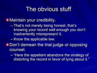 The obvious stuff
Maintain your credibility.
– That’s not merely being honest, that’s
  knowing your record well enough you don’t
  inadvertently misrepresent it.
– Know the applicable law.
Don’t demean the trial judge or opposing
counsel.
– “Here the appellant abandons the strategy of
  distorting the record in favor of lying about it.”
 