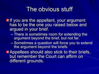 The obvious stuff
If you are the appellant, your argument
has to be the one you raised below and
argued in your brief.
– There is sometimes room for extending the
  argument beyond the brief, but not far.
– Sometimes a question will force you to extend
  the argument beyond the briefs
Appellees should also stick to their briefs,
but remember the Court can affirm on
different grounds.
 