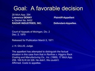 Goal: A favorable decision
28 Mich.App. 294
Lawrence DENNY                           Plaintiff-Appellant
v. Docket No. 8422
RADAR INDUSTRIES, INC.                   Defendant-Appellee.
.

Court of Appeals of Michigan, Div. 2
Dec. 2, 1970

Released for Publication March 5, 1971

J. H. GILLIS, Judge.

The appellant has attempted to distinguish the factual
situation in this case from that in Renfroe v. Higgins Rack
Coating and Manufacturing Co., Inc. (1969), 17 Mich.App.
259, 169 N.W.2d 326. He didn't. We couldn't.
Affirmed. Costs to appellee.
 