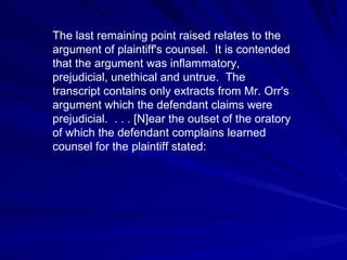 The last remaining point raised relates to the
argument of plaintiff's counsel. It is contended
that the argument was inflammatory,
prejudicial, unethical and untrue. The
transcript contains only extracts from Mr. Orr's
argument which the defendant claims were
prejudicial. . . . [N]ear the outset of the oratory
of which the defendant complains learned
counsel for the plaintiff stated:
 