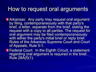 How to request oral arguments
Arkansas: Any party may request oral argument
by filing, contemporaneously with that party's
brief, a letter, separate from the brief, stating the
request with a copy to all parties. The request for
oral argument may be filed contemporaneously
with either the party's initial brief or reply brief.
Rules of the Arkansas Supreme Court and Court
of Appeals, Rule 5-1.
Federal Court: In the Eighth Circuit, a statement
regarding oral argument is required in the brief.
Rule 28A(f)(1).
 
