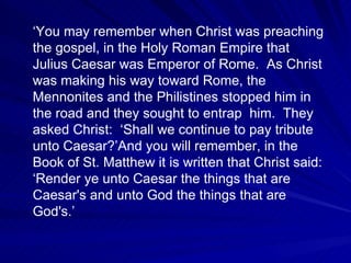 ‘You may remember when Christ was preaching
the gospel, in the Holy Roman Empire that
Julius Caesar was Emperor of Rome. As Christ
was making his way toward Rome, the
Mennonites and the Philistines stopped him in
the road and they sought to entrap him. They
asked Christ: ‘Shall we continue to pay tribute
unto Caesar?’And you will remember, in the
Book of St. Matthew it is written that Christ said:
‘Render ye unto Caesar the things that are
Caesar's and unto God the things that are
God's.’
 