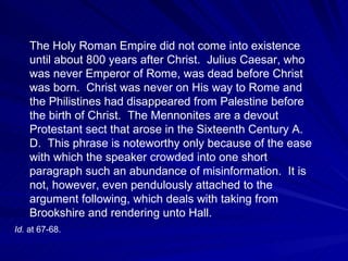 The Holy Roman Empire did not come into existence
    until about 800 years after Christ. Julius Caesar, who
    was never Emperor of Rome, was dead before Christ
    was born. Christ was never on His way to Rome and
    the Philistines had disappeared from Palestine before
    the birth of Christ. The Mennonites are a devout
    Protestant sect that arose in the Sixteenth Century A.
    D. This phrase is noteworthy only because of the ease
    with which the speaker crowded into one short
    paragraph such an abundance of misinformation. It is
    not, however, even pendulously attached to the
    argument following, which deals with taking from
    Brookshire and rendering unto Hall.
Id. at 67-68.
 