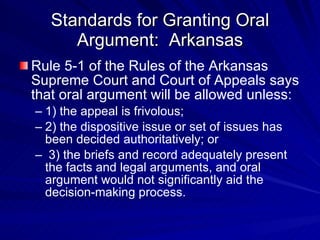 Standards for Granting Oral
      Argument: Arkansas
Rule 5-1 of the Rules of the Arkansas
Supreme Court and Court of Appeals says
that oral argument will be allowed unless:
– 1) the appeal is frivolous;
– 2) the dispositive issue or set of issues has
  been decided authoritatively; or
– 3) the briefs and record adequately present
  the facts and legal arguments, and oral
  argument would not significantly aid the
  decision-making process.
 