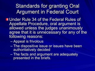 Standards for granting Oral
   Argument in Federal Court
Under Rule 34 of the Federal Rules of
Appellate Procedure, oral argument is
allowed unless the judges unanimously
agree that it is unnecessary for any of the
following reasons:
– Appeal is frivolous
– The dispositive issue or issues have been
  authoritatively decided
– The facts and argument are adequately
  presented in the briefs.
 