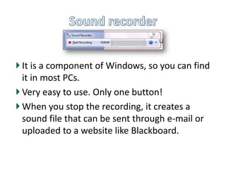 Sound recorder,[object Object],It is a component of Windows, so you can find it in most PCs.,[object Object],Very easy to use. Only one button!,[object Object],When you stop the recording, it creates a sound file that can be sent through e-mail or uploaded to a website like Blackboard.,[object Object]