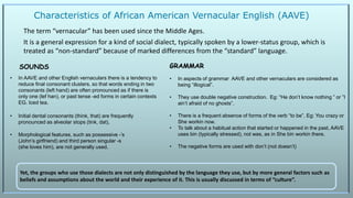 Characteristics of African American Vernacular English (AAVE)
The term “vernacular” has been used since the Middle Ages.
It is a general expression for a kind of social dialect, typically spoken by a lower-status group, which is
treated as “non-standard” because of marked differences from the “standard” language.
• In AAVE and other English vernaculars there is a tendency to
reduce final consonant clusters, so that words ending in two
consonants (left hand) are often pronounced as if there is
only one (lef han), or past tense -ed forms in certain contexts
EG. Iced tea.
• Initial dental consonants (think, that) are frequently
pronounced as alveolar stops (tink, dat),
• Morphological features, such as possessive -’s
(John’s girlfriend) and third person singular -s
(she loves him), are not generally used.
• In aspects of grammar AAVE and other vernaculars are considered as
being “illogical”.
• They use double negative construction. Eg: “He don’t know nothing ” or ”I
ain’t afraid of no ghosts”.
• There is a frequent absence of forms of the verb “to be”. Eg: You crazy or
She workin now.
• To talk about a habitual action that started or happened in the past, AAVE
uses bin (typically stressed), not was, as in She bin workin there.
• The negative forms are used with don’t (not doesn’t)
Yet, the groups who use those dialects are not only distinguished by the language they use, but by more general factors such as
beliefs and assumptions about the world and their experience of it. This is usually discussed in terms of “culture”.
SOUNDS GRAMMAR
 