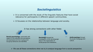 Sociolinguistics
 It is concerned with the study of the linguistic features that have social
relevance for participants in different speech communities.
 It focusses on the relationship between language and society.
Sociology through the
investigation of the role language
plays in the organization of
social groups and institutions.
 We use all these connections when we try to analyze language from a social perspective.
Anthropology through
the study of language and
culture.
Social psychology, particularly with
regard to how attitudes and perceptions
are expressed and how in-group and
out-group behaviors are identified.
It has strong connections with other fields:
 