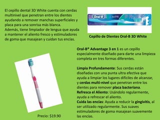 El cepillo dental 3D White cuenta con cerdas 
multinivel que penetran entre los dientes 
ayudando a remover manchas superficiales y 
placa para una sonrisa más blanca. 
Además, tiene limpiador de lengua que ayuda 
a mantener el aliento fresco y estimuladores 
de goma que masajean y cuidan tus encías. 
Cepillo de Dientes Oral-B 3D White 
Oral-B® Advantage 3 en 1 es un cepillo 
especialmente diseñado para darte una limpieza 
completa en tres formas diferentes. 
Limpia Profundamente: Sus cerdas están 
diseñadas con una punta ultra efectiva que 
ayuda a limpiar los lugares difíciles de alcanzar, 
y cerdas multi-nivel que penetran entre los 
dientes para remover placa bacteriana. 
Refresca el Aliento: Usándolo regularmente, 
ayuda a refrescar el aliento. 
Cuida las encías: Ayuda a reducir la gingivitis, al 
ser utilizado regularmente. Sus suaves 
estimuladores de goma masajean suavemente 
las encías. 
Precio: $19.90 
 
