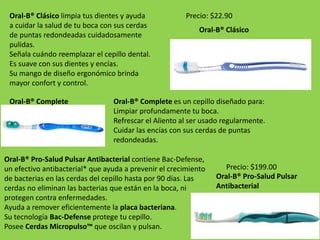 Oral-B® Clásico limpia tus dientes y ayuda 
a cuidar la salud de tu boca con sus cerdas 
de puntas redondeadas cuidadosamente 
pulidas. 
Señala cuándo reemplazar el cepillo dental. 
Es suave con sus dientes y encías. 
Su mango de diseño ergonómico brinda 
mayor confort y control. 
Precio: $22.90 
Oral-B® Clásico 
Oral-B® Complete es un cepillo diseñado para: 
Limpiar profundamente tu boca. 
Refrescar el Aliento al ser usado regularmente. 
Cuidar las encías con sus cerdas de puntas 
redondeadas. 
Oral-B® Complete 
Oral-B® Pro-Salud Pulsar Antibacterial contiene Bac-Defense, 
un efectivo antibacterial* que ayuda a prevenir el crecimiento 
de bacterias en las cerdas del cepillo hasta por 90 días. Las 
cerdas no eliminan las bacterias que están en la boca, ni 
protegen contra enfermedades. 
Ayuda a remover eficientemente la placa bacteriana. 
Su tecnología Bac-Defense protege tu cepillo. 
Posee Cerdas Micropulso™ que oscilan y pulsan. 
Precio: $199.00 
Oral-B® Pro-Salud Pulsar 
Antibacterial 
 