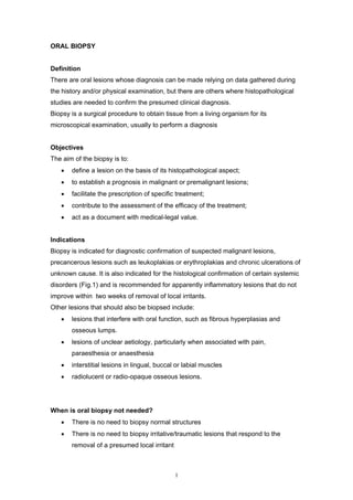 ORAL BIOPSY
Definition
There are oral lesions whose diagnosis can be made relying on data gathered during
the history and/or physical examination, but there are others where histopathological
studies are needed to confirm the presumed clinical diagnosis.
Biopsy is a surgical procedure to obtain tissue from a living organism for its
microscopical examination, usually to perform a diagnosis
Objectives
The aim of the biopsy is to:
• define a lesion on the basis of its histopathological aspect;
• to establish a prognosis in malignant or premalignant lesions;
• facilitate the prescription of specific treatment;
• contribute to the assessment of the efficacy of the treatment;
• act as a document with medical-legal value.
Indications
Biopsy is indicated for diagnostic confirmation of suspected malignant lesions,
precancerous lesions such as leukoplakias or erythroplakias and chronic ulcerations of
unknown cause. It is also indicated for the histological confirmation of certain systemic
disorders (Fig.1) and is recommended for apparently inflammatory lesions that do not
improve within two weeks of removal of local irritants.
Other lesions that should also be biopsed include:
• lesions that interfere with oral function, such as fibrous hyperplasias and
osseous lumps.
• lesions of unclear aetiology, particularly when associated with pain,
paraesthesia or anaesthesia
• interstitial lesions in lingual, buccal or labial muscles
• radiolucent or radio-opaque osseous lesions.
When is oral biopsy not needed?
• There is no need to biopsy normal structures
• There is no need to biopsy irritative/traumatic lesions that respond to the
removal of a presumed local irritant
1
 