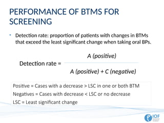 PERFORMANCE OF BTMS FOR
SCREENING
• Detection rate: proportion of patients with changes in BTMs
that exceed the least significant change when taking oral BPs.
Detection rate =
A (positive)
A (positive) + C (negative)
Positive = Cases with a decrease > LSC in one or both BTM
Negatives = Cases with decrease < LSC or no decrease
LSC = Least significant change
 