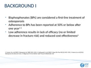 BACKGROUND I
• Bisphosphonates (BPs) are considered a first-line treatment of
osteoporosis
• Adherence to BPs has been reported at 50% or below after
one year1-3
• Low adherence results in lack of efficacy (no or limited
decrease in fracture risk) and reduced cost effectiveness4
1. Cramer JA, et al (2007). Osteoporos Int 18(8):1023–1031; 2. Kothawala P, et al (2007). Mayo Clin Proc 82(12):1493–1501; 3. Kanis JA, et al (2012).
Osteoporos Int 23(1):213–221; 4. Hiligsmann M et al (2010). Calcif Tissue Int 86(3):202–210
 