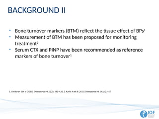 BACKGROUND II
• Bone turnover markers (BTM) reflect the tissue effect of BPs1
• Measurement of BTM has been proposed for monitoring
treatment2
• Serum CTX and PINP have been recommended as reference
markers of bone turnover1
1. Vasikaran S et al (2011). Osteoporos Int 22(2): 391–420; 2. Kanis JA et al (2013) Osteoporos Int 24(1):23–57
 