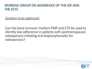 Question to be addressed:
Can the bone turnover markers PINP and CTX be used to
identify low adherence in patients with postmenopausal
osteoporosis initiating oral bisphosphonates for
osteoporosis?
WORKING GROUP ON ADHERENCE OF THE IOF AND
THE ECTS
 