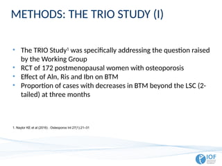 METHODS: THE TRIO STUDY (I)
• The TRIO Study1
was specifically addressing the question raised
by the Working Group
• RCT of 172 postmenopausal women with osteoporosis
• Effect of Aln, Ris and Ibn on BTM
• Proportion of cases with decreases in BTM beyond the LSC (2-
tailed) at three months
1. Naylor KE et al (2016) . Osteoporos Int 27(1):21–31
 