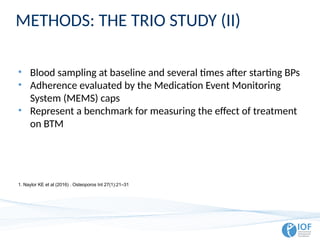 METHODS: THE TRIO STUDY (II)
• Blood sampling at baseline and several times after starting BPs
• Adherence evaluated by the Medication Event Monitoring
System (MEMS) caps
• Represent a benchmark for measuring the effect of treatment
on BTM
1. Naylor KE et al (2016) . Osteoporos Int 27(1):21–31
 
