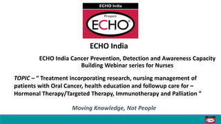 ECHO India
ECHO India Cancer Prevention, Detection and Awareness Capacity
Building Webinar series for Nurses
Moving Knowledge, Not People
TOPIC – “ Treatment incorporating research, nursing management of
patients with Oral Cancer, health education and followup care for –
Hormonal Therapy/Targeted Therapy, Immunotherapy and Palliation ”
 