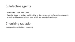 6) Infective agents
• Virus- HPV 16,18, HSV 1, HIV
• Syphilis- found in tertiary syphilis. Also In the management of syphilis, previously,
arsenic and heavy metal was used which has potential carcinogen
7)Ionizing radiation
Damages DNA and affects immunity
 