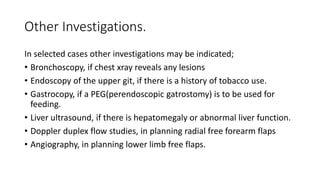 Other Investigations.
In selected cases other investigations may be indicated;
• Bronchoscopy, if chest xray reveals any lesions
• Endoscopy of the upper git, if there is a history of tobacco use.
• Gastrocopy, if a PEG(perendoscopic gatrostomy) is to be used for
feeding.
• Liver ultrasound, if there is hepatomegaly or abnormal liver function.
• Doppler duplex flow studies, in planning radial free forearm flaps
• Angiography, in planning lower limb free flaps.
 