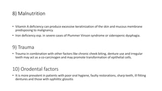 8) Malnutrition
• Vitamin A deficiency can produce excessive keratinization of the skin and mucous membrane
predisposing to malignancy.
• Iron deficiency esp. in severe cases of Plummer Vinson syndrome or sideropenic dysphagia.
9) Trauma
• Trauma in combination with other factors like chronic cheek biting, denture use and irregular
teeth may act as a co-carcinogen and may promote transformation of epithelial cells.
10) Orodental factors
• It is more prevalent in patients with poor oral hygiene, faulty restorations, sharp teeth, ill fitting
dentures and those with syphilitic glossitis
 