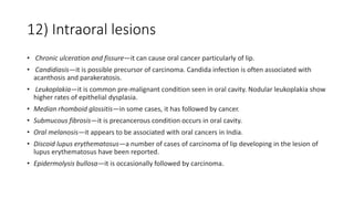 12) Intraoral lesions
• Chronic ulceration and fissure—it can cause oral cancer particularly of lip.
• Candidiasis—it is possible precursor of carcinoma. Candida infection is often associated with
acanthosis and parakeratosis.
• Leukoplakia—it is common pre-malignant condition seen in oral cavity. Nodular leukoplakia show
higher rates of epithelial dysplasia.
• Median rhomboid glossitis—in some cases, it has followed by cancer.
• Submucous fibrosis—it is precancerous condition occurs in oral cavity.
• Oral melanosis—it appears to be associated with oral cancers in India.
• Discoid lupus erythematosus—a number of cases of carcinoma of lip developing in the lesion of
lupus erythematosus have been reported.
• Epidermolysis bullosa—it is occasionally followed by carcinoma.
 