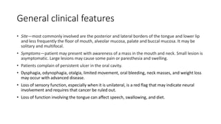 General clinical features
• Site—most commonly involved are the posterior and lateral borders of the tongue and lower lip
and less frequently the floor of mouth, alveolar mucosa, palate and buccal mucosa. It may be
solitary and multifocal.
• Symptoms—patient may present with awareness of a mass in the mouth and neck. Small lesion is
asymptomatic. Large lesions may cause some pain or paresthesia and swelling.
• Patients complain of persistent ulcer in the oral cavity.
• Dysphagia, odynophagia, otalgia, limited movement, oral bleeding, neck masses, and weight loss
may occur with advanced disease.
• Loss of sensory function, especially when it is unilateral, is a red flag that may indicate neural
involvement and requires that cancer be ruled out.
• Loss of function involving the tongue can affect speech, swallowing, and diet.
 