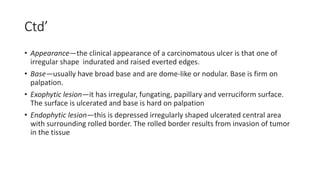 Ctd’
• Appearance—the clinical appearance of a carcinomatous ulcer is that one of
irregular shape indurated and raised everted edges.
• Base—usually have broad base and are dome-like or nodular. Base is firm on
palpation.
• Exophytic lesion—it has irregular, fungating, papillary and verruciform surface.
The surface is ulcerated and base is hard on palpation
• Endophytic lesion—this is depressed irregularly shaped ulcerated central area
with surrounding rolled border. The rolled border results from invasion of tumor
in the tissue
 