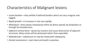 Characteristics of Malignant lesions
• Lesion borders—they exhibit ill defined borders which are very irregular and
ragged.
• Rapid growth—it increases in size very rapidly.
• Metastasis—they always metastasize either by direct spread, by lymphatics or
through the bloodstream.
• Adjacent cortical bone—grows by invasion and cause destruction of adjacent
structures. Bony cortex will be destroyed rather than expanded.
• Radiodensity—radiolucent or may be mixed with radiopacity.
• Dental involvement—root intact and tooth in position.
 