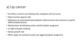 a) Lip cancer
• Vermillion; chronic non healing ulcer, exophytic and verrucous
• Deep invasion appears late
• Metastasis to submental/submandibular LN(uncommon but common in poorly
differentiated lesions)
• Mostly lower lip following actinic cheilitis (better prognosis)
• Uv light and pipe smoking
• Slower growth rate
• When upper lip involved usually very aggressive(poor prognosis)
 