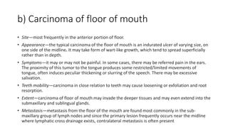 b) Carcinoma of floor of mouth
• Site—most frequently in the anterior portion of floor.
• Appearance—the typical carcinoma of the floor of mouth is an indurated ulcer of varying size, on
one side of the midline. It may take form of wart-like growth, which tend to spread superficially
rather than in depth.
• Symptoms—it may or may not be painful. In some cases, there may be referred pain in the ears.
The proximity of this tumor to the tongue produces some restricted/limited movements of
tongue, often induces peculiar thickening or slurring of the speech. There may be excessive
salivation.
• Teeth mobility—carcinoma in close relation to teeth may cause loosening or exfoliation and root
resorption.
• Extent—carcinoma of floor of mouth may invade the deeper tissues and may even extend into the
submaxillary and sublingual glands.
• Metastasis—metastasis from the floor of the mouth are found most commonly in the sub-
maxillary group of lymph nodes and since the primary lesion frequently occurs near the midline
where lymphatic cross drainage exists, contralateral metastasis is often present
 