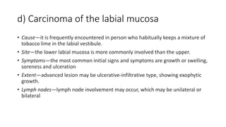 d) Carcinoma of the labial mucosa
• Cause—it is frequently encountered in person who habitually keeps a mixture of
tobacco lime in the labial vestibule.
• Site—the lower labial mucosa is more commonly involved than the upper.
• Symptoms—the most common initial signs and symptoms are growth or swelling,
soreness and ulceration
• Extent—advanced lesion may be ulcerative-infiltrative type, showing exophytic
growth.
• Lymph nodes—lymph node involvement may occur, which may be unilateral or
bilateral
 