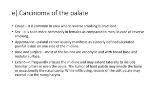 e) Carcinoma of the palate
• Cause—it is common in area where reverse smoking is practiced.
• Sex—it is seen more commonly in females as compared to men, in case of reverse
smoking.
• Appearance—palatal cancer usually manifests as a poorly defined ulcerated
painful lesion on one side of the midline.
• Base and surface—most of the lesions are exophytic and with broad base and
nodular surface.
• Extent—it frequently crosses the midline and may extend laterally to include
tonsillar pillars or even the uvula. The tumor of hard palate may invade the bone
or occasionally the nasal cavity. While infiltrating, lesions of the soft palate may
extend into the nasopharynx
 