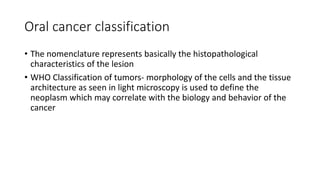 Oral cancer classification
• The nomenclature represents basically the histopathological
characteristics of the lesion
• WHO Classification of tumors- morphology of the cells and the tissue
architecture as seen in light microscopy is used to define the
neoplasm which may correlate with the biology and behavior of the
cancer
 
