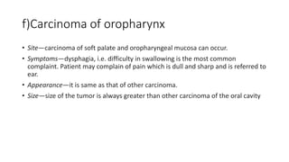 f)Carcinoma of oropharynx
• Site—carcinoma of soft palate and oropharyngeal mucosa can occur.
• Symptoms—dysphagia, i.e. difficulty in swallowing is the most common
complaint. Patient may complain of pain which is dull and sharp and is referred to
ear.
• Appearance—it is same as that of other carcinoma.
• Size—size of the tumor is always greater than other carcinoma of the oral cavity
 