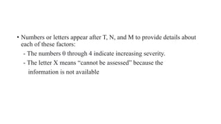 • Numbers or letters appear after T, N, and M to provide details about
each of these factors:
- The numbers 0 through 4 indicate increasing severity.
- The letter X means “cannot be assessed” because the
information is not available
 
