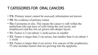 • TX: Primary tumor cannot be assessed; information not known
• T0: No evidence of primary tumor.
• Tis: Carcinoma in situ. This means the cancer is still within the
epithelium (the top layer of cells lining the oral cavity and
oropharynx) and has not yet grown into deeper layers.
• T1: Tumor is 2 cm (about ¾ inch) across or smaller
• T2: Tumor is larger than 2 cm across, but smaller than 4 cm (about 1
½ inch)
• T3: Tumor is larger than 4 cm across. For cancers of the oropharynx,
T3 also includes tumors that are growing into the epiglottis.
T CATEGORIES FOR ORAL CANCERS
 