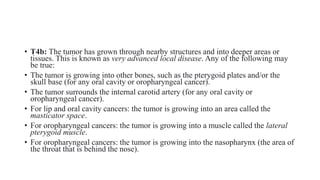 • T4b: The tumor has grown through nearby structures and into deeper areas or
tissues. This is known as very advanced local disease. Any of the following may
be true:
• The tumor is growing into other bones, such as the pterygoid plates and/or the
skull base (for any oral cavity or oropharyngeal cancer).
• The tumor surrounds the internal carotid artery (for any oral cavity or
oropharyngeal cancer).
• For lip and oral cavity cancers: the tumor is growing into an area called the
masticator space.
• For oropharyngeal cancers: the tumor is growing into a muscle called the lateral
pterygoid muscle.
• For oropharyngeal cancers: the tumor is growing into the nasopharynx (the area of
the throat that is behind the nose).
 