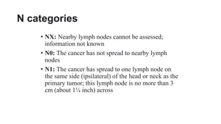 N categories
• NX: Nearby lymph nodes cannot be assessed;
information not known
• N0: The cancer has not spread to nearby lymph
nodes
• N1: The cancer has spread to one lymph node on
the same side (ipsilateral) of the head or neck as the
primary tumor; this lymph node is no more than 3
cm (about 1¼ inch) across
 