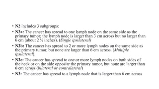 • N2 includes 3 subgroups:
• N2a: The cancer has spread to one lymph node on the same side as the
primary tumor; the lymph node is larger than 3 cm across but no larger than
6 cm (about 2 ½ inches). (Single ipsilateral)
• N2b: The cancer has spread to 2 or more lymph nodes on the same side as
the primary tumor, but none are larger than 6 cm across. (Multiple
ipsilateral).
• N2c: The cancer has spread to one or more lymph nodes on both sides of
the neck or on the side opposite the primary tumor, but none are larger than
6 cm across.(bilateral or contralateral)
• N3: The cancer has spread to a lymph node that is larger than 6 cm across
 