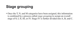 Stage grouping
• Once the T, N, and M categories have been assigned, this information
is combined by a process called stage grouping to assign an overall
stage of 0, I, II, III, or IV. Stage IV is further divided into A, B, and C.
 