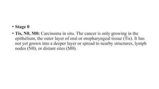 • Stage 0
• Tis, N0, M0: Carcinoma in situ. The cancer is only growing in the
epithelium, the outer layer of oral or oropharyngeal tissue (Tis). It has
not yet grown into a deeper layer or spread to nearby structures, lymph
nodes (N0), or distant sites (M0).
 