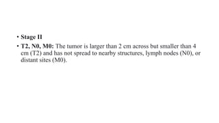 • Stage II
• T2, N0, M0: The tumor is larger than 2 cm across but smaller than 4
cm (T2) and has not spread to nearby structures, lymph nodes (N0), or
distant sites (M0).
 