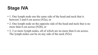 Stage IVA
• 1. One lymph node one the same side of the head and neck that is
between 3 and 6 cm across (N2a), or
• 2. One lymph node on the opposite side of the head and neck that is no
more than 6 cm across (N2b), or
• 3. 2 or more lymph nodes, all of which are no more than 6 cm across.
The lymph nodes can be on any side of the neck (N2c)
 
