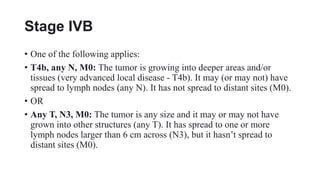 Stage IVB
• One of the following applies:
• T4b, any N, M0: The tumor is growing into deeper areas and/or
tissues (very advanced local disease - T4b). It may (or may not) have
spread to lymph nodes (any N). It has not spread to distant sites (M0).
• OR
• Any T, N3, M0: The tumor is any size and it may or may not have
grown into other structures (any T). It has spread to one or more
lymph nodes larger than 6 cm across (N3), but it hasn’t spread to
distant sites (M0).
 
