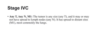 Stage IVC
• Any T, Any N, M1: The tumor is any size (any T), and it may or may
not have spread to lymph nodes (any N). It has spread to distant sites
(M1), most commonly the lungs.
 