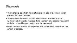 Diagnosis
• There should be a high index of suspicion, esp of a solitary lesion
present for over 2 weeks.
• The whole oral mucosa should be examined as there may be
widespread dysplastic mucosa(‘field change’) or a second neoplasm,
and the cervical lymph nodes must be examined.
• Frank tumours should be inspected and palpated to determine the
extent of spread.
 