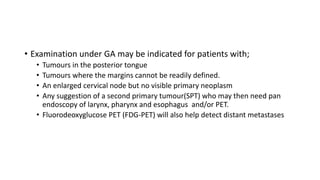 • Examination under GA may be indicated for patients with;
• Tumours in the posterior tongue
• Tumours where the margins cannot be readily defined.
• An enlarged cervical node but no visible primary neoplasm
• Any suggestion of a second primary tumour(SPT) who may then need pan
endoscopy of larynx, pharynx and esophagus and/or PET.
• Fluorodeoxyglucose PET (FDG-PET) will also help detect distant metastases
 