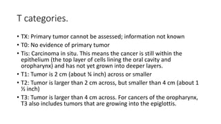 T categories.
• TX: Primary tumor cannot be assessed; information not known
• T0: No evidence of primary tumor
• Tis: Carcinoma in situ. This means the cancer is still within the
epithelium (the top layer of cells lining the oral cavity and
oropharynx) and has not yet grown into deeper layers.
• T1: Tumor is 2 cm (about ¾ inch) across or smaller
• T2: Tumor is larger than 2 cm across, but smaller than 4 cm (about 1
½ inch)
• T3: Tumor is larger than 4 cm across. For cancers of the oropharynx,
T3 also includes tumors that are growing into the epiglottis.
 
